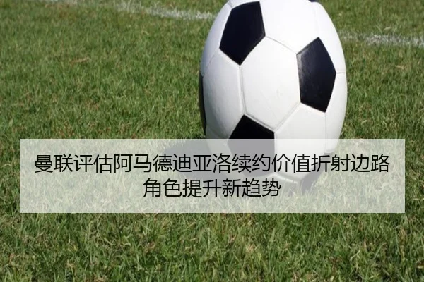 曼联评估阿马德迪亚洛续约价值折射边路角色提升新趋势